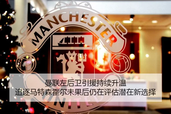 曼联左后卫引援持续升温 追逐马特森霍尔未果后仍在评估潜在新选择